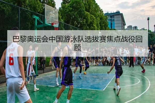 巴黎奥运会中国游泳队选拔赛焦点战役回顾